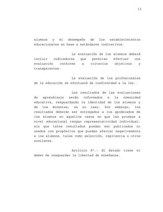 11

alumnos
y
el
desempeño
de
los
establecimientos
educacionales en base a estándares indicativos.
La evaluación de los alumnos deberá
incluir
indicadores
que
permitan
efectuar
una
evaluación
conforme
a
criterios
objetivos
y
transparentes.
La evaluación de los profesionales
de la educación se efectuará de conformidad a la ley.
Los resultados de las evaluaciones
de
aprendizaje
serán
informados
a
la
comunidad
educativa, resguardando la identidad de los alumnos y
de los docentes, en su caso. Sin embargo, los
resultados deberán ser entregados a los apoderados de
los alumnos en aquellos casos en que las pruebas a
nivel educacional tengan representatividad individual,
sin que tales resultados puedan ser publicados ni
usados con propósitos que puedan afectar negativamente
a los alumnos, tales como selección, repitencia u otros
similares.
Artículo 8°.- El Estado
deber de resguardar la libertad de enseñanza.

tiene

el

 