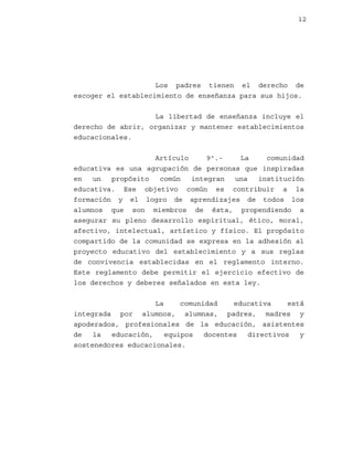 12

Los padres tienen el derecho de
escoger el establecimiento de enseñanza para sus hijos.
La libertad de enseñanza incluye el
derecho de abrir, organizar y mantener establecimientos
educacionales.
Artículo
9º.La
comunidad
educativa es una agrupación de personas que inspiradas
en
un
propósito
común
integran
una
institución
educativa. Ese objetivo común es contribuir a la
formación y el logro de aprendizajes de todos los
alumnos que son miembros de ésta, propendiendo a
asegurar su pleno desarrollo espiritual, ético, moral,
afectivo, intelectual, artístico y físico. El propósito
compartido de la comunidad se expresa en la adhesión al
proyecto educativo del establecimiento y a sus reglas
de convivencia establecidas en el reglamento interno.
Este reglamento debe permitir el ejercicio efectivo de
los derechos y deberes señalados en esta ley.
La
comunidad
educativa
está
integrada por alumnos, alumnas, padres, madres y
apoderados, profesionales de la educación, asistentes
de
la
educación,
equipos
docentes
directivos
y
sostenedores educacionales.

 