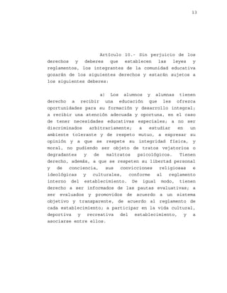 13

Artículo 10.- Sin perjuicio de los
derechos y deberes que establecen las leyes y
reglamentos, los integrantes de la comunidad educativa
gozarán de los siguientes derechos y estarán sujetos a
los siguientes deberes:
a) Los alumnos y alumnas tienen
derecho a recibir una educación que les ofrezca
oportunidades para su formación y desarrollo integral;
a recibir una atención adecuada y oportuna, en el caso
de tener necesidades educativas especiales; a no ser
discriminados
arbitrariamente;
a
estudiar
en
un
ambiente tolerante y de respeto mutuo, a expresar su
opinión y a que se respete su integridad física, y
moral, no pudiendo ser objeto de tratos vejatorios o
degradantes
y
de
maltratos
psicológicos.
Tienen
derecho, además, a que se respeten su libertad personal
y
de
conciencia,
sus
convicciones
religiosas
e
ideológicas y culturales, conforme al reglamento
interno del establecimiento. De igual modo, tienen
derecho a ser informados de las pautas evaluativas; a
ser evaluados y promovidos de acuerdo a un sistema
objetivo y transparente, de acuerdo al reglamento de
cada establecimiento; a participar en la vida cultural,
deportiva y recreativa del establecimiento, y a
asociarse entre ellos.

 