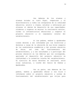 14

Son
deberes
de
los
alumnos
y
alumnas brindar un trato digno, respetuoso y no
discriminatorio a todos los integrantes de la comunidad
educativa; asistir a clases; estudiar y esforzarse por
alcanzar el máximo de desarrollo de sus capacidades;
colaborar y cooperar en mejorar la convivencia escolar,
cuidar la infraestructura educacional y respetar el
proyecto
educativo
y
el
reglamento
interno
del
establecimiento.
b) Los padres, madres y apoderados
tienen derecho a ser informados por los directivos y
docentes a cargo de la educación de sus hijos respecto
de los rendimientos académicos y del proceso educativo
de
éstos,
así
como
del
funcionamiento
del
establecimiento, y a ser escuchados y a participar del
proceso educativo en los ámbitos que les corresponda,
aportando al desarrollo del proyecto educativo en
conformidad a la normativa interna del establecimiento.
El ejercicio de estos derechos se realizará, entre
otras instancias, a través del Centro de Padres y
Apoderados.
Por su parte, son deberes de los
padres, madres y apoderados educar a sus hijos e
informarse sobre el proyecto educativo y normas de
funcionamiento del establecimiento que elijan para

 