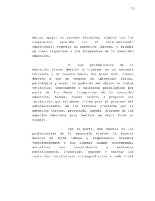15

éstos; apoyar su proceso educativo; cumplir con los
compromisos
asumidos
con
el
establecimiento
educacional; respetar su normativa interna, y brindar
un trato respetuoso a los integrantes de la comunidad
educativa.
c)
Los
profesionales
de
la
educación tienen derecho a trabajar en un ambiente
tolerante y de respeto mutuo; del mismo modo, tienen
derecho a que se respete su integridad física,
psicológica y moral, no pudiendo ser objeto de tratos
vejatorios, degradantes o maltratos psicológicos por
parte de los demás integrantes de la comunidad
educativa. Además, tienen derecho a proponer las
iniciativas que estimaren útiles para el progreso del
establecimiento, en los términos previstos por la
normativa interna, procurando, además, disponer de los
espacios adecuados para realizar en mejor forma su
trabajo.
Por su parte, son deberes de los
profesionales de la educación ejercer la función
docente en forma idónea y responsable; orientar
vocacionalmente a sus alumnos cuando corresponda;
actualizar
sus
conocimientos
y
evaluarse
periódicamente; investigar, exponer y enseñar los
contenidos curriculares correspondientes a cada nivel

 