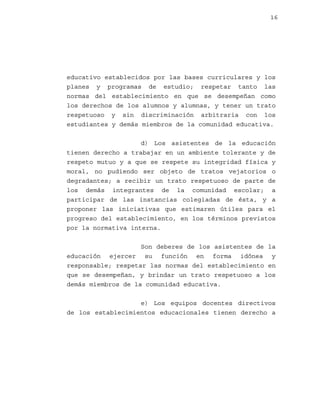 16

educativo establecidos por las bases curriculares y los
planes y programas de estudio; respetar tanto las
normas del establecimiento en que se desempeñan como
los derechos de los alumnos y alumnas, y tener un trato
respetuoso y sin discriminación arbitraria con los
estudiantes y demás miembros de la comunidad educativa.
d) Los asistentes de la educación
tienen derecho a trabajar en un ambiente tolerante y de
respeto mutuo y a que se respete su integridad física y
moral, no pudiendo ser objeto de tratos vejatorios o
degradantes; a recibir un trato respetuoso de parte de
los demás integrantes de la comunidad escolar; a
participar de las instancias colegiadas de ésta, y a
proponer las iniciativas que estimaren útiles para el
progreso del establecimiento, en los términos previstos
por la normativa interna.
Son deberes de los asistentes de la
educación ejercer su función en forma idónea y
responsable; respetar las normas del establecimiento en
que se desempeñan, y brindar un trato respetuoso a los
demás miembros de la comunidad educativa.
e) Los equipos docentes directivos
de los establecimientos educacionales tienen derecho a

 