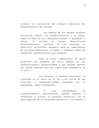 17

conducir la realización del
establecimiento que dirigen.

proyecto

educativo

del

Son deberes de los equipos docentes
directivos liderar los establecimientos a su cargo,
sobre la base de sus responsabilidades, y propender a
elevar
la
calidad
de
éstos;
desarrollarse
profesionalmente;
promover
en
los
docentes
el
desarrollo profesional necesario para el cumplimiento
de sus metas educativas, y cumplir y respetar todas las
normas del establecimiento que conducen.
Para el mejor cumplimiento de estos
objetivos los miembros de estos equipos de los
establecimientos subvencionados o que reciben aportes
del Estado deberán realizar supervisión pedagógica en
el aula.
Los derechos y deberes anteriores se
ejercerán en el marco de la ley y en virtud de las
funciones
y
responsabilidades
delegadas
por
el
sostenedor, según corresponda.
f)
Los
sostenedores
de
establecimientos
educacionales
tendrán
derecho
a
establecer y ejercer un proyecto educativo, con la
participación de la comunidad educativa y de acuerdo a

 