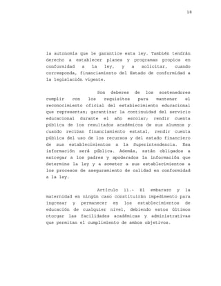 18

la autonomía que le garantice esta ley. También tendrán
derecho a establecer planes y programas propios en
conformidad
a
la
ley,
y
a
solicitar,
cuando
corresponda, financiamiento del Estado de conformidad a
la legislación vigente.
Son deberes de los sostenedores
cumplir
con
los
requisitos
para
mantener
el
reconocimiento oficial del establecimiento educacional
que representan; garantizar la continuidad del servicio
educacional durante el año escolar; rendir cuenta
pública de los resultados académicos de sus alumnos y
cuando reciban financiamiento estatal, rendir cuenta
pública del uso de los recursos y del estado financiero
de sus establecimientos a la Superintendencia. Esa
información será pública. Además, están obligados a
entregar a los padres y apoderados la información que
determine la ley y a someter a sus establecimientos a
los procesos de aseguramiento de calidad en conformidad
a la ley.
Artículo 11.- El embarazo y la
maternidad en ningún caso constituirán impedimento para
ingresar y permanecer en los establecimientos de
educación de cualquier nivel, debiendo estos últimos
otorgar las facilidades académicas y administrativas
que permitan el cumplimiento de ambos objetivos.

 