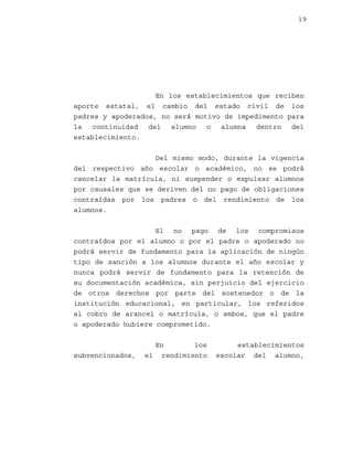 19

En los establecimientos que reciben
aporte estatal, el cambio del estado civil de los
padres y apoderados, no será motivo de impedimento para
la continuidad del alumno o alumna dentro del
establecimiento.
Del mismo modo, durante la vigencia
del respectivo año escolar o académico, no se podrá
cancelar la matrícula, ni suspender o expulsar alumnos
por causales que se deriven del no pago de obligaciones
contraídas por los padres o del rendimiento de los
alumnos.
El no pago de los compromisos
contraídos por el alumno o por el padre o apoderado no
podrá servir de fundamento para la aplicación de ningún
tipo de sanción a los alumnos durante el año escolar y
nunca podrá servir de fundamento para la retención de
su documentación académica, sin perjuicio del ejercicio
de otros derechos por parte del sostenedor o de la
institución educacional, en particular, los referidos
al cobro de arancel o matrícula, o ambos, que el padre
o apoderado hubiere comprometido.

subvencionados,

En
los
el rendimiento

establecimientos
escolar del alumno,

 