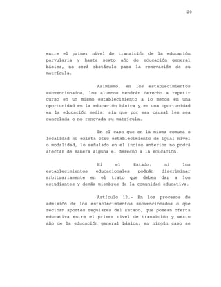 20

entre el primer nivel de transición de la educación
parvularia y hasta sexto año de educación general
básica, no será obstáculo para la renovación de su
matrícula.
Asimismo, en los establecimientos
subvencionados, los alumnos tendrán derecho a repetir
curso en un mismo establecimiento a lo menos en una
oportunidad en la educación básica y en una oportunidad
en la educación media, sin que por esa causal les sea
cancelada o no renovada su matrícula.
En el caso que en la misma comuna o
localidad no exista otro establecimiento de igual nivel
o modalidad, lo señalado en el inciso anterior no podrá
afectar de manera alguna el derecho a la educación.
Ni
el
Estado,
ni
los
establecimientos
educacionales
podrán
discriminar
arbitrariamente en el trato que deben dar a los
estudiantes y demás miembros de la comunidad educativa.
Artículo 12.- En los procesos de
admisión de los establecimientos subvencionados o que
reciban aportes regulares del Estado, que posean oferta
educativa entre el primer nivel de transición y sexto
año de la educación general básica, en ningún caso se

 