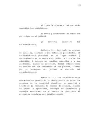 22

e) Tipos de pruebas a las que serán
sometidos los postulantes.
f) Monto y condiciones de cobro por
participar en el proceso.
g)

Proyecto

educativo

del

establecimiento.
Artículo 14.- Realizado un proceso
de admisión, conforme a los artículos precedentes, el
establecimiento publicará en un lugar visible y
opcionalmente en un medio electrónico la lista de los
admitidos. A quienes no resulten admitidos o a sus
apoderados, cuando lo soliciten, deberá entregárseles
un informe con los resultados de sus pruebas, firmado
por
el
encargado
del
proceso
de
admisión
del
establecimiento.
Artículo 15.- Los establecimientos
educacionales promoverán la participación de todos los
miembros de la comunidad educativa, en especial a
través de la formación de centros de alumnos, centros
de padres y apoderados, consejos de profesores y
consejos escolares, con el objeto de contribuir al
proceso de enseñanza del establecimiento.

 