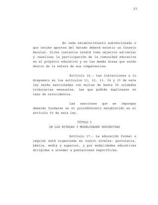 23

En cada establecimiento subvencionado o
que recibe aportes del Estado deberá existir un Consejo
Escolar. Dicha instancia tendrá como objetivo estimular
y canalizar la participación de la comunidad educativa
en el proyecto educativo y en las demás áreas que estén
dentro de la esfera de sus competencias.
Artículo 16.- Las infracciones a lo
dispuesto en los artículos 11, 12, 13, 14 y 15 de esta
ley serán sancionadas con multas de hasta 50 unidades
tributarias mensuales, las que podrán duplicarse en
caso de reincidencia.
Las
sanciones
que
se
impongan
deberán fundarse en el procedimiento establecido en el
artículo 50 de esta ley.
TÍTULO I
DE LOS NIVELES Y MODALIDADES EDUCATIVAS
Artículo 17.- La educación formal o
regular está organizada en cuatro niveles: parvularia,
básica, media y superior, y por modalidades educativas
dirigidas a atender a poblaciones específicas.

 