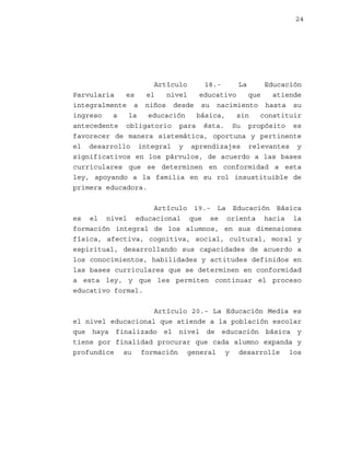 24

Artículo
18.La
Educación
Parvularia
es
el
nivel
educativo
que
atiende
integralmente a niños desde su nacimiento hasta su
ingreso
a
la
educación
básica,
sin
constituir
antecedente obligatorio para ésta. Su propósito es
favorecer de manera sistemática, oportuna y pertinente
el desarrollo integral y aprendizajes relevantes y
significativos en los párvulos, de acuerdo a las bases
curriculares que se determinen en conformidad a esta
ley, apoyando a la familia en su rol insustituible de
primera educadora.
Artículo 19.- La Educación Básica
es el nivel educacional que se orienta hacia la
formación integral de los alumnos, en sus dimensiones
física, afectiva, cognitiva, social, cultural, moral y
espiritual, desarrollando sus capacidades de acuerdo a
los conocimientos, habilidades y actitudes definidos en
las bases curriculares que se determinen en conformidad
a esta ley, y que les permiten continuar el proceso
educativo formal.
Artículo 20.- La Educación Media es
el nivel educacional que atiende a la población escolar
que haya finalizado el nivel de educación básica y
tiene por finalidad procurar que cada alumno expanda y
profundice su formación general y desarrolle los

 