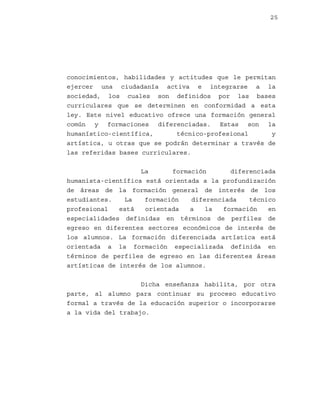 25

conocimientos, habilidades y actitudes que le permitan
ejercer una ciudadanía activa e integrarse a la
sociedad, los cuales son definidos por las bases
curriculares que se determinen en conformidad a esta
ley. Este nivel educativo ofrece una formación general
común y formaciones diferenciadas. Estas son la
humanístico-científica,
técnico-profesional
y
artística, u otras que se podrán determinar a través de
las referidas bases curriculares.
La
formación
diferenciada
humanista-científica está orientada a la profundización
de áreas de la formación general de interés de los
estudiantes.
La
formación
diferenciada
técnico
profesional
está
orientada
a
la
formación
en
especialidades definidas en términos de perfiles de
egreso en diferentes sectores económicos de interés de
los alumnos. La formación diferenciada artística está
orientada a la formación especializada definida en
términos de perfiles de egreso en las diferentes áreas
artísticas de interés de los alumnos.
Dicha enseñanza habilita, por otra
parte, al alumno para continuar su proceso educativo
formal a través de la educación superior o incorporarse
a la vida del trabajo.

 