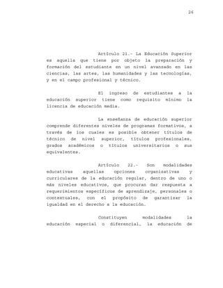 26

Artículo 21.- La Educación Superior
es aquella que tiene por objeto la preparación y
formación del estudiante en un nivel avanzado en las
ciencias, las artes, las humanidades y las tecnologías,
y en el campo profesional y técnico.
El ingreso de estudiantes a
educación superior tiene como requisito mínimo
licencia de educación media.

la
la

La enseñanza de educación superior
comprende diferentes niveles de programas formativos, a
través de los cuales es posible obtener títulos de
técnico de nivel superior, títulos profesionales,
grados académicos o títulos universitarios o sus
equivalentes.
Artículo
22.Son
modalidades
educativas
aquellas
opciones
organizativas
y
curriculares de la educación regular, dentro de uno o
más niveles educativos, que procuran dar respuesta a
requerimientos específicos de aprendizaje, personales o
contextuales, con el propósito de garantizar la
igualdad en el derecho a la educación.

educación

Constituyen
modalidades
especial o diferencial, la educación

la
de

 