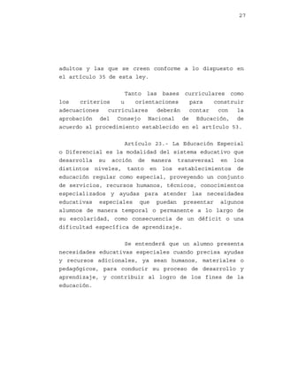 27

adultos y las que se creen conforme a lo dispuesto en
el artículo 35 de esta ley.
Tanto las bases curriculares como
los
criterios
u
orientaciones
para
construir
adecuaciones
curriculares
deberán
contar
con
la
aprobación del Consejo Nacional de Educación, de
acuerdo al procedimiento establecido en el artículo 53.
Artículo 23.- La Educación Especial
o Diferencial es la modalidad del sistema educativo que
desarrolla su acción de manera transversal en los
distintos niveles, tanto en los establecimientos de
educación regular como especial, proveyendo un conjunto
de servicios, recursos humanos, técnicos, conocimientos
especializados y ayudas para atender las necesidades
educativas especiales que puedan presentar algunos
alumnos de manera temporal o permanente a lo largo de
su escolaridad, como consecuencia de un déficit o una
dificultad específica de aprendizaje.
Se entenderá que un alumno presenta
necesidades educativas especiales cuando precisa ayudas
y recursos adicionales, ya sean humanos, materiales o
pedagógicos, para conducir su proceso de desarrollo y
aprendizaje, y contribuir al logro de los fines de la
educación.

 