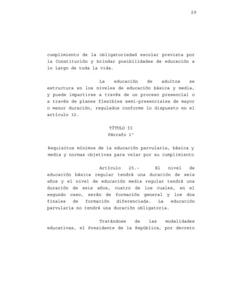 29

cumplimiento de la obligatoriedad escolar prevista por
la Constitución y brindar posibilidades de educación a
lo largo de toda la vida.
La
educación
de
adultos
se
estructura en los niveles de educación básica y media,
y puede impartirse a través de un proceso presencial o
a través de planes flexibles semi-presenciales de mayor
o menor duración, regulados conforme lo dispuesto en el
artículo 32.
TÍTULO II
Párrafo 1º
Requisitos mínimos de la educación parvularia, básica y
media y normas objetivas para velar por su cumplimiento
Artículo
25.El
nivel
de
educación básica regular tendrá una duración de seis
años y el nivel de educación media regular tendrá una
duración de seis años, cuatro de los cuales, en el
segundo caso, serán de formación general y los dos
finales
de
formación
diferenciada.
La
educación
parvularia no tendrá una duración obligatoria.
Tratándose
de
las
modalidades
educativas, el Presidente de la República, por decreto

 