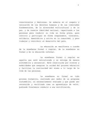 3

conocimientos y destrezas. Se enmarca en el respeto y
valoración de los derechos humanos y de las libertades
fundamentales, de la diversidad multicultural y de la
paz, y de nuestra identidad nacional, capacitando a las
personas para conducir su vida en forma plena, para
convivir y participar en forma responsable, tolerante,
solidaria, democrática y activa en la comunidad, y para
trabajar y contribuir al desarrollo del país.
La educación se manifiesta a través
de la enseñanza formal o regular, de la enseñanza no
formal y de la educación informal.
La enseñanza formal o regular es
aquella que está estructurada y se entrega de manera
sistemática y secuencial. Está constituida por niveles y
modalidades que aseguran la unidad del proceso educativo
y facilitan la continuidad del mismo a lo largo de la
vida de las personas.
La enseñanza no formal es todo
proceso formativo, realizado por medio de un programa
sistemático, no necesariamente evaluado y que puede ser
reconocido y verificado como un aprendizaje de valor,
pudiendo finalmente conducir a una certificación.

 