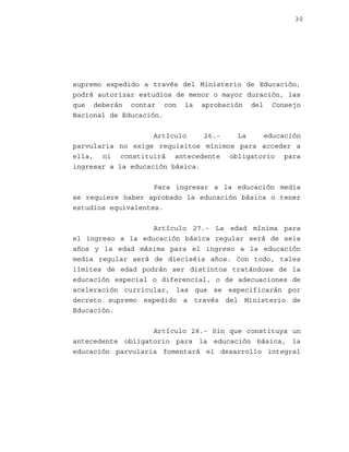 30

supremo expedido a través del Ministerio de Educación,
podrá autorizar estudios de menor o mayor duración, las
que deberán contar con la aprobación del Consejo
Nacional de Educación.
Artículo
26.La
educación
parvularia no exige requisitos mínimos para acceder a
ella, ni constituirá antecedente obligatorio para
ingresar a la educación básica.
Para ingresar a la educación media
se requiere haber aprobado la educación básica o tener
estudios equivalentes.
Artículo 27.- La edad mínima para
el ingreso a la educación básica regular será de seis
años y la edad máxima para el ingreso a la educación
media regular será de dieciséis años. Con todo, tales
límites de edad podrán ser distintos tratándose de la
educación especial o diferencial, o de adecuaciones de
aceleración curricular, las que se especificarán por
decreto supremo expedido a través del Ministerio de
Educación.
Artículo 28.- Sin que constituya un
antecedente obligatorio para la educación básica, la
educación parvularia fomentará el desarrollo integral

 