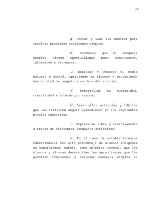32

g) Contar y usar los números para
resolver problemas cotidianos simples.
h)
Reconocer
escrito
ofrece
oportunidades
informarse y recrearse.

que
para

el
lenguaje
comunicarse,

i) Explorar y conocer el medio
natural y social, apreciando su riqueza y manteniendo
una actitud de respeto y cuidado del entorno.
j)
Desarrollar
creatividad e interés por conocer.

su

curiosidad,

k) Desarrollar actitudes y hábitos
que les faciliten seguir aprendiendo en los siguientes
niveles educativos.
l) Expresarse libre y creativamente
a través de diferentes lenguajes artísticos.
m) En el caso de establecimientos
educacionales con alto porcentaje de alumnos indígenas
se considerará, además, como objetivo general, que los
alumnos y alumnas desarrollen los aprendizajes que les
permiten comprender y expresar mensajes simples en

 