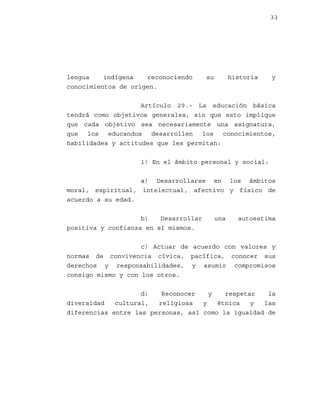 33

lengua
indígena
reconociendo
conocimientos de origen.

su

historia

y

Artículo 29.- La educación básica
tendrá como objetivos generales, sin que esto implique
que cada objetivo sea necesariamente una asignatura,
que los educandos desarrollen los conocimientos,
habilidades y actitudes que les permitan:
1) En el ámbito personal y social:
a) Desarrollarse en los ámbitos
moral, espiritual, intelectual, afectivo y físico de
acuerdo a su edad.
b)
Desarrollar
positiva y confianza en sí mismos.

una

autoestima

c) Actuar de acuerdo con valores y
normas de convivencia cívica, pacífica, conocer sus
derechos y responsabilidades, y asumir compromisos
consigo mismo y con los otros.
d)
Reconocer
y
respetar
la
diversidad
cultural,
religiosa
y
étnica
y
las
diferencias entre las personas, así como la igualdad de

 