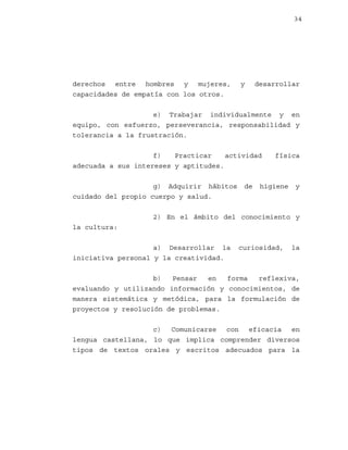 34

derechos entre hombres y mujeres,
capacidades de empatía con los otros.

y

desarrollar

e) Trabajar individualmente y en
equipo, con esfuerzo, perseverancia, responsabilidad y
tolerancia a la frustración.
f)
Practicar
actividad
adecuada a sus intereses y aptitudes.
g) Adquirir hábitos
cuidado del propio cuerpo y salud.

de

física

higiene

y

2) En el ámbito del conocimiento y
la cultura:
a) Desarrollar la
iniciativa personal y la creatividad.

curiosidad,

la

b)
Pensar
en
forma
reflexiva,
evaluando y utilizando información y conocimientos, de
manera sistemática y metódica, para la formulación de
proyectos y resolución de problemas.
c) Comunicarse con eficacia en
lengua castellana, lo que implica comprender diversos
tipos de textos orales y escritos adecuados para la

 
