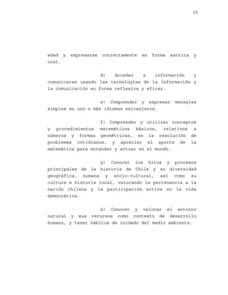 35

edad y
oral.

expresarse

correctamente

en

forma

escrita

y

d)
Acceder
a
información
y
comunicarse usando las tecnologías de la información y
la comunicación en forma reflexiva y eficaz.
e) Comprender y expresar
simples en uno o más idiomas extranjeros.

mensajes

f) Comprender y utilizar conceptos
y procedimientos matemáticos básicos, relativos a
números y formas geométricas, en la resolución de
problemas cotidianos, y apreciar el aporte de la
matemática para entender y actuar en el mundo.
g) Conocer los hitos y procesos
principales de la historia de Chile y su diversidad
geográfica, humana y socio-cultural, así como su
cultura e historia local, valorando la pertenencia a la
nación chilena y la participación activa en la vida
democrática.
h) Conocer y valorar el entorno
natural y sus recursos como contexto de desarrollo
humano, y tener hábitos de cuidado del medio ambiente.

 