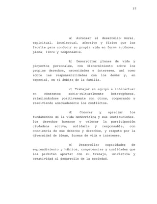 37

a) Alcanzar el desarrollo moral,
espiritual, intelectual, afectivo y físico que los
faculte para conducir su propia vida en forma autónoma,
plena, libre y responsable.
b) Desarrollar planes de vida y
proyectos personales, con discernimiento sobre los
propios derechos, necesidades e intereses, así como
sobre las responsabilidades con los demás y, en
especial, en el ámbito de la familia.
c) Trabajar en equipo e interactuar
en
contextos
socio-culturalmente
heterogéneos,
relacionándose positivamente con otros, cooperando y
resolviendo adecuadamente los conflictos.
d)
Conocer
y
apreciar
los
fundamentos de la vida democrática y sus instituciones,
los derechos humanos y valorar la participación
ciudadana
activa,
solidaria
y
responsable,
con
conciencia de sus deberes y derechos, y respeto por la
diversidad de ideas, formas de vida e intereses.
e)
Desarrollar
capacidades
de
emprendimiento y hábitos, competencias y cualidades que
les permitan aportar con su trabajo, iniciativa y
creatividad al desarrollo de la sociedad.

 