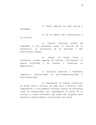 38

f) Tener hábitos de vida activa y
saludable.
2) En el ámbito del conocimiento y
la cultura:
a)
Conocer
diversas
formas
de
responder a las preguntas sobre el sentido de la
existencia, la naturaleza de la realidad y del
conocimiento humano.
b)
Pensar
en
forma
libre
y
reflexiva, siendo capaces de evaluar críticamente la
propia
actividad
y
de
conocer
y
organizar
la
experiencia.
c) Analizar procesos y fenómenos
complejos,
reconociendo
su
multidimensionalidad
y
multicausalidad.
d) Expresarse en lengua castellana
en forma clara y eficaz, de modo oral y escrito; leer
comprensiva y críticamente diversos textos de diferente
nivel de complejidad, que representen lo mejor de la
cultura, y tomar conciencia del poder del lenguaje para
construir significados e interactuar con otros.

 