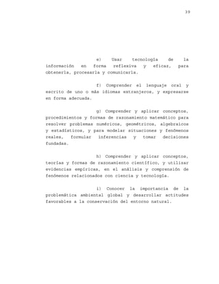 39

e)
Usar
tecnología
de
información
en
forma
reflexiva
y
eficaz,
obtenerla, procesarla y comunicarla.

la
para

f) Comprender el lenguaje oral y
escrito de uno o más idiomas extranjeros, y expresarse
en forma adecuada.
g) Comprender y aplicar conceptos,
procedimientos y formas de razonamiento matemático para
resolver problemas numéricos, geométricos, algebraicos
y estadísticos, y para modelar situaciones y fenómenos
reales,
formular
inferencias
y
tomar
decisiones
fundadas.
h) Comprender y aplicar conceptos,
teorías y formas de razonamiento científico, y utilizar
evidencias empíricas, en el análisis y comprensión de
fenómenos relacionados con ciencia y tecnología.
i) Conocer la importancia de la
problemática ambiental global y desarrollar actitudes
favorables a la conservación del entorno natural.

 