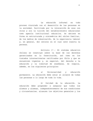 4

La
educación
informal
es
todo
proceso vinculado con el desarrollo de las personas en
la sociedad, facilitado por la interacción de unos con
otros y sin la tuición del establecimiento educacional
como agencia institucional educativa. Se obtiene en
forma no estructurada y sistemática del núcleo familiar,
de los medios de comunicación, de la experiencia laboral
y, en general, del entorno en el cual está inserta la
persona.
Artículo 3º.- El sistema educativo
chileno se construye sobre la base de los derechos
garantizados en la Constitución, así como en los
tratados internacionales ratificados por Chile y que se
encuentren vigentes y, en especial, del derecho a la
educación y la libertad de enseñanza. Se inspira,
además, en los siguientes principios:
a)
Universalidad
y
educación
permanente. La educación debe estar al alcance de todas
las personas a lo largo de toda la vida.
b) Calidad de la educación. La
educación debe propender a asegurar que todos los
alumnos y alumnas, independientemente de sus condiciones
y circunstancias, alcancen los objetivos generales y los

 