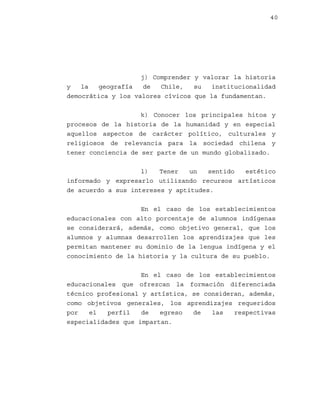 40

j) Comprender y valorar la historia
y
la
geografía
de
Chile,
su
institucionalidad
democrática y los valores cívicos que la fundamentan.
k) Conocer los principales hitos y
procesos de la historia de la humanidad y en especial
aquellos aspectos de carácter político, culturales y
religiosos de relevancia para la sociedad chilena y
tener conciencia de ser parte de un mundo globalizado.
l)
Tener
un
sentido
estético
informado y expresarlo utilizando recursos artísticos
de acuerdo a sus intereses y aptitudes.
En el caso de los establecimientos
educacionales con alto porcentaje de alumnos indígenas
se considerará, además, como objetivo general, que los
alumnos y alumnas desarrollen los aprendizajes que les
permitan mantener su dominio de la lengua indígena y el
conocimiento de la historia y la cultura de su pueblo.
En el caso de los establecimientos
educacionales que ofrezcan la formación diferenciada
técnico profesional y artística, se consideran, además,
como objetivos generales, los aprendizajes requeridos
por
el
perfil
de
egreso
de
las
respectivas
especialidades que impartan.

 