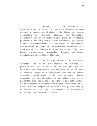 41

Artículo
31.Corresponderá
al
Presidente de la República, mediante decreto supremo
dictado a través del Ministerio de Educación, previa
aprobación
del
Consejo
Nacional
de
Educación,
establecer las bases curriculares para la educación
parvularia, básica y media. Éstas definirán, por ciclos
o años, respectivamente, los objetivos de aprendizaje
que permitan el logro de los objetivos generales para
cada uno de los niveles establecidos en esta ley. Las
bases
curriculares
aprobadas
deberán
publicarse
íntegramente en el Diario Oficial.
El Consejo Nacional de Educación
aprobará
las
bases
curriculares
de
acuerdo
al
procedimiento del artículo 53, velando por que los
objetivos de aprendizaje contemplados en éstas sean
relevantes, actuales y coherentes con los objetivos
generales establecidos en la ley. Asimismo, deberá
constatar que los objetivos de aprendizaje que se le
presentan sean adecuados a la edad de los estudiantes,
estén debidamente secuenciados y sean abordables en el
tiempo escolar disponible en cada nivel y modalidad, y
se adecuen al tiempo de libre disposición señalado en
el inciso final de este artículo.

 