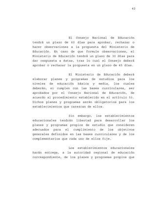 42

El Consejo Nacional de Educación
tendrá un plazo de 60 días para aprobar, rechazar o
hacer observaciones a la propuesta del Ministerio de
Educación. En caso de que formule observaciones, el
Ministerio de Educación tendrá un plazo de 30 días para
dar respuesta a éstas, tras lo cual el Consejo deberá
aprobar o rechazar la propuesta en un plazo de 45 días.
El Ministerio de Educación deberá
elaborar planes y programas de estudios para los
niveles de educación básica y media, los cuales
deberán, si cumplen con las bases curriculares, ser
aprobados por el Consejo Nacional de Educación, de
acuerdo al procedimiento establecido en el artículo 53.
Dichos planes y programas serán obligatorios para los
establecimientos que carezcan de ellos.
Sin embargo, los establecimientos
educacionales tendrán libertad para desarrollar los
planes y programas propios de estudio que consideren
adecuados para el cumplimiento de los objetivos
generales definidos en las bases curriculares y de los
complementarios que cada uno de ellos fije.
Los establecimientos educacionales
harán entrega, a la autoridad regional de educación
correspondiente, de los planes y programas propios que

 
