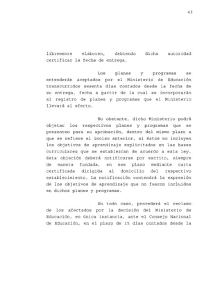 43

libremente
elaboren,
debiendo
certificar la fecha de entrega.

dicha

autoridad

Los
planes
y
programas
se
entenderán aceptados por el Ministerio de Educación
transcurridos sesenta días contados desde la fecha de
su entrega, fecha a partir de la cual se incorporarán
al registro de planes y programas que el Ministerio
llevará al efecto.
No obstante, dicho Ministerio podrá
objetar los respectivos planes y programas que se
presenten para su aprobación, dentro del mismo plazo a
que se refiere el inciso anterior, si éstos no incluyen
los objetivos de aprendizaje explicitados en las bases
curriculares que se establezcan de acuerdo a esta ley.
Esta objeción deberá notificarse por escrito, siempre
de manera fundada, en ese plazo mediante carta
certificada dirigida al domicilio del respectivo
establecimiento. La notificación contendrá la expresión
de los objetivos de aprendizaje que no fueron incluidos
en dichos planes y programas.
En todo caso, procederá el reclamo
de los afectados por la decisión del Ministerio de
Educación, en única instancia, ante el Consejo Nacional
de Educación, en el plazo de 15 días contados desde la

 