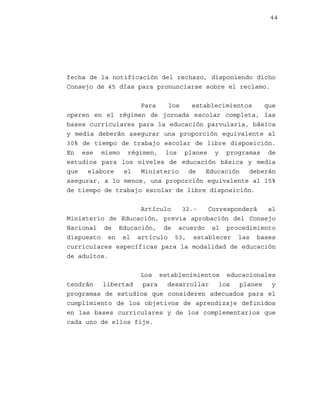 44

fecha de la notificación del rechazo, disponiendo dicho
Consejo de 45 días para pronunciarse sobre el reclamo.
Para
los
establecimientos
que
operen en el régimen de jornada escolar completa, las
bases curriculares para la educación parvularia, básica
y media deberán asegurar una proporción equivalente al
30% de tiempo de trabajo escolar de libre disposición.
En ese mismo régimen, los planes y programas de
estudios para los niveles de educación básica y media
que
elabore
el
Ministerio
de
Educación
deberán
asegurar, a lo menos, una proporción equivalente al 15%
de tiempo de trabajo escolar de libre disposición.
Artículo
32.Corresponderá
al
Ministerio de Educación, previa aprobación del Consejo
Nacional de Educación, de acuerdo al procedimiento
dispuesto en el artículo 53, establecer las bases
curriculares específicas para la modalidad de educación
de adultos.
Los establecimientos educacionales
tendrán
libertad
para
desarrollar
los
planes
y
programas de estudios que consideren adecuados para el
cumplimiento de los objetivos de aprendizaje definidos
en las bases curriculares y de los complementarios que
cada uno de ellos fije.

 