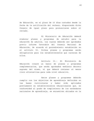 46

de Educación, en el plazo de 15 días contados desde la
fecha de la notificación del rechazo, disponiendo dicho
Consejo de igual plazo para pronunciarse sobre el
reclamo.
El Ministerio de Educación deberá
elaborar planes y programas de estudio para la
educación de adultos, los cuales deberán ser aprobados
previo informe favorable del Consejo Nacional de
Educación, de acuerdo al procedimiento establecido en
el artículo 53. Dichos planes y programas serán
obligatorios para los establecimientos que carezcan de
ellos.
Artículo 33.- El Ministerio de
Educación creará un banco de planes y programas
complementarios, que serán aprobados mediante decreto
supremo del mismo, el que deberá contener al menos
cinco alternativas para cada nivel educativo.
Estos planes y programas deberán
cumplir con los objetivos de aprendizaje definidos en
las
bases
curriculares
y
haber
sido
aplicados
previamente en establecimientos educacionales que, en
conformidad al grado de cumplimiento de los estándares
nacionales de aprendizaje, se encuentren ubicados en la

 