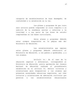 47

categoría de establecimientos de buen
conformidad a lo establecido en la ley.

desempeño,

de

Los planes y programas de que trata
este artículo podrán comprender un ciclo completo o un
subciclo de la enseñanza escolar y referirse a la
totalidad o a una parte de las áreas de estudio
comprendidas en las bases curriculares.
Estos planes
estar siempre disponibles en
Ministerio de Educación.

y programas deberán
la página web del

Los establecimientos que empleen
estos planes y programas deberán comunicarlo al
Ministerio de Educación, a los padres y apoderados, y a
los alumnos.
Artículo 34.- En el caso de la
educación especial o diferencial, corresponderá al
Ministerio de Educación, previa aprobación del Consejo
Nacional
de
Educación
conforme
al
procedimiento
establecido en el artículo 53, definir criterios y
orientaciones para diagnosticar a los alumnos que
presenten necesidades educativas especiales, así como
criterios y orientaciones de adecuación curricular que
permitan
a
los
establecimientos
educacionales

 