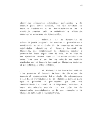 48

planificar propuestas educativas pertinentes y de
calidad para estos alumnos, sea que estudien en
escuelas especiales o en establecimientos de la
educación regular bajo la modalidad de educación
especial en programas de integración.
Artículo 35.- El Ministerio de
Educación podrá proponer, de acuerdo al procedimiento
establecido en el artículo 53, la creación de nuevas
modalidades
educativas
al
Consejo
Nacional
de
Educación, que complementen la educación regular o
profundicen áreas específicas de ella. En el caso de
ser aprobadas, deberá formular las bases curriculares
específicas para ellas, las que deberán ser también
aprobadas por el Consejo Nacional de Educación conforme
al procedimiento antes señalado.
El Ministerio de Educación también
podrá proponer al Consejo Nacional de Educación, de
acuerdo al procedimiento del artículo 53, adecuaciones
a las bases curriculares de la educación regular para
aquellas
personas
o
poblaciones
que
por
sus
características o contextos lo requieran, buscando la
mayor equivalencia posible con sus objetivos de
aprendizaje, especialmente en lo que respecta a la
educación artística e intercultural.

 