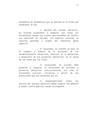 5

estándares de aprendizaje que se definan en la forma que
establezca la ley.
c) Equidad del sistema educativo.
El sistema propenderá a asegurar que todos los
estudiantes tengan las mismas oportunidades de recibir
una educación de calidad, con especial atención en
aquellas
personas
o
grupos
que
requieran
apoyo
especial.
d) Autonomía. El sistema se basa en
el
respeto
y
fomento
de
la
autonomía
de
los
establecimientos educativos. Consiste en la definición
y desarrollo de sus proyectos educativos, en el marco
de las leyes que los rijan.
e) Diversidad. El sistema debe
promover y respetar la diversidad de procesos y
proyectos educativos institucionales, así como la
diversidad
cultural,
religiosa
y
social
de
las
poblaciones que son atendidas por él.
f)
Responsabilidad.
Todos
los
actores del proceso educativo deben cumplir sus deberes
y rendir cuenta pública cuando corresponda.

 