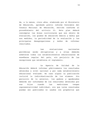 50

de, a lo menos, cinco años, elaborado por el Ministerio
de Educación, aprobado previo informe favorable del
Consejo Nacional de Educación, emitido conforme al
procedimiento del artículo 53. Este plan deberá
contemplar las áreas curriculares que son objeto de
evaluación, los grados de educación básica y media que
son medidos, la periodicidad de la evaluación y las
principales
desagregaciones
y
modos
de
informar
resultados.
Las
evaluaciones
nacionales
periódicas serán obligatorias y a ellas deberán
someterse todos los establecimientos educacionales de
enseñanza regular del país, sin perjuicio de las
excepciones que establezca el reglamento.
La
Agencia
de
Calidad
de
la
Educación deberá informar públicamente los resultados
obtenidos a nivel nacional y por cada establecimiento
educacional evaluado. En caso alguno la publicación
incluirá la individualización de los alumnos. Sin
perjuicio de lo anterior, los padres y apoderados
deberán ser informados de los resultados obtenidos por
sus
hijos
cuando
las
mediciones
tengan
representatividad individual, sin que tales resultados
puedan ser publicados ni usados con propósitos que

 