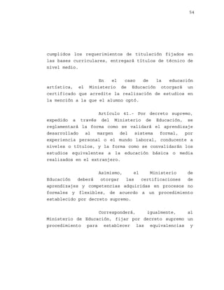 54

cumplidos los requerimientos de titulación fijados en
las bases curriculares, entregará títulos de técnico de
nivel medio.
En
el
caso
de
la
educación
artística, el Ministerio de Educación otorgará un
certificado que acredite la realización de estudios en
la mención a la que el alumno optó.
Artículo 41.- Por decreto supremo,
expedido a través del Ministerio de Educación, se
reglamentará la forma como se validará el aprendizaje
desarrollado
al
margen
del
sistema
formal,
por
experiencia personal o el mundo laboral, conducente a
niveles o títulos, y la forma como se convalidarán los
estudios equivalentes a la educación básica o media
realizados en el extranjero.
Asimismo,
el
Ministerio
de
Educación
deberá
otorgar
las
certificaciones
de
aprendizajes y competencias adquiridas en procesos no
formales y flexibles, de acuerdo a un procedimiento
establecido por decreto supremo.
Corresponderá,
igualmente,
al
Ministerio de Educación, fijar por decreto supremo un
procedimiento para establecer las equivalencias y

 