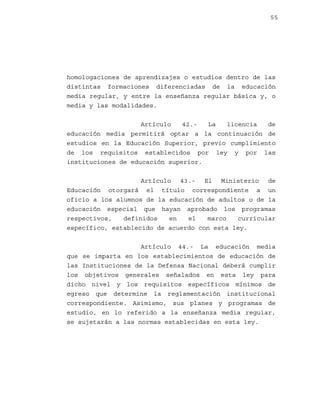 55

homologaciones de aprendizajes o estudios dentro de las
distintas formaciones diferenciadas de la educación
media regular, y entre la enseñanza regular básica y, o
media y las modalidades.
Artículo
42.La
licencia
de
educación media permitirá optar a la continuación de
estudios en la Educación Superior, previo cumplimiento
de los requisitos establecidos por ley y por las
instituciones de educación superior.
Artículo 43.- El Ministerio de
Educación otorgará el título correspondiente a un
oficio a los alumnos de la educación de adultos o de la
educación especial que hayan aprobado los programas
respectivos,
definidos
en
el
marco
curricular
específico, establecido de acuerdo con esta ley.
Artículo 44.- La educación media
que se imparta en los establecimientos de educación de
las Instituciones de la Defensa Nacional deberá cumplir
los objetivos generales señalados en esta ley para
dicho nivel y los requisitos específicos mínimos de
egreso que determine la reglamentación institucional
correspondiente. Asimismo, sus planes y programas de
estudio, en lo referido a la enseñanza media regular,
se sujetarán a las normas establecidas en esta ley.

 