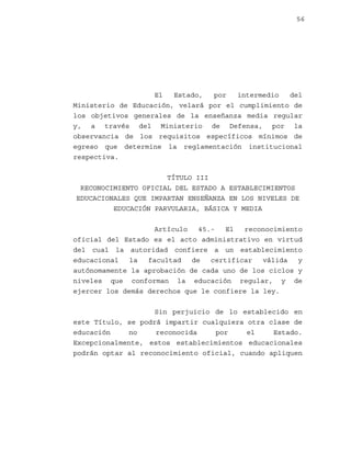 56

El
Estado,
por
intermedio
del
Ministerio de Educación, velará por el cumplimiento de
los objetivos generales de la enseñanza media regular
y, a través del Ministerio de Defensa, por la
observancia de los requisitos específicos mínimos de
egreso que determine la reglamentación institucional
respectiva.
TÍTULO III
RECONOCIMIENTO OFICIAL DEL ESTADO A ESTABLECIMIENTOS
EDUCACIONALES QUE IMPARTAN ENSEÑANZA EN LOS NIVELES DE
EDUCACIÓN PARVULARIA, BÁSICA Y MEDIA
Artículo
45.El
reconocimiento
oficial del Estado es el acto administrativo en virtud
del cual la autoridad confiere a un establecimiento
educacional
la
facultad
de
certificar
válida
y
autónomamente la aprobación de cada uno de los ciclos y
niveles que conforman la educación regular, y de
ejercer los demás derechos que le confiere la ley.
Sin perjuicio de lo establecido en
este Título, se podrá impartir cualquiera otra clase de
educación
no
reconocida
por
el
Estado.
Excepcionalmente, estos establecimientos educacionales
podrán optar al reconocimiento oficial, cuando apliquen

 