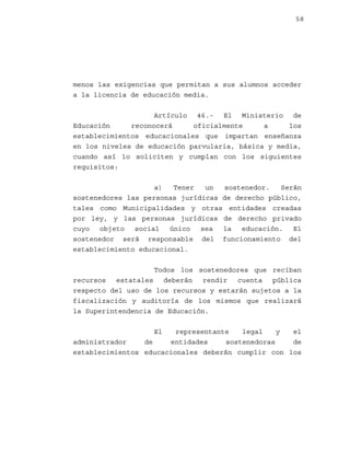 58

menos las exigencias que permitan a sus alumnos acceder
a la licencia de educación media.
Artículo 46.- El Ministerio de
Educación
reconocerá
oficialmente
a
los
establecimientos educacionales que impartan enseñanza
en los niveles de educación parvularia, básica y media,
cuando así lo soliciten y cumplan con los siguientes
requisitos:
a)
Tener
un
sostenedor.
Serán
sostenedores las personas jurídicas de derecho público,
tales como Municipalidades y otras entidades creadas
por ley, y las personas jurídicas de derecho privado
cuyo objeto social único sea la educación. El
sostenedor será responsable del funcionamiento del
establecimiento educacional.
Todos los sostenedores que reciban
recursos estatales deberán rendir cuenta pública
respecto del uso de los recursos y estarán sujetos a la
fiscalización y auditoría de los mismos que realizará
la Superintendencia de Educación.
El

representante
legal
y
el
administrador
de
entidades
sostenedoras
de
establecimientos educacionales deberán cumplir con los

 