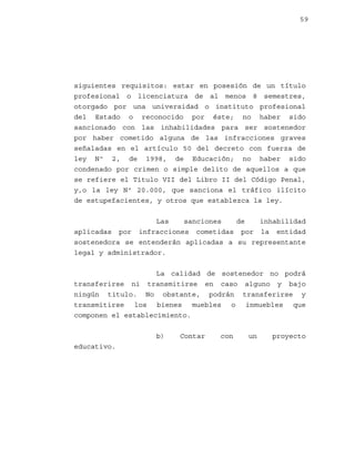 59

siguientes requisitos: estar en posesión de un título
profesional o licenciatura de al menos 8 semestres,
otorgado por una universidad o instituto profesional
del Estado o reconocido por éste; no haber sido
sancionado con las inhabilidades para ser sostenedor
por haber cometido alguna de las infracciones graves
señaladas en el artículo 50 del decreto con fuerza de
ley Nº 2, de 1998, de Educación; no haber sido
condenado por crimen o simple delito de aquellos a que
se refiere el Titulo VII del Libro II del Código Penal,
y,o la ley Nº 20.000, que sanciona el tráfico ilícito
de estupefacientes, y otros que establezca la ley.
Las
sanciones
de
inhabilidad
aplicadas por infracciones cometidas por la entidad
sostenedora se entenderán aplicadas a su representante
legal y administrador.
La calidad de sostenedor no podrá
transferirse ni transmitirse en caso alguno y bajo
ningún titulo. No obstante, podrán transferirse y
transmitirse los bienes muebles o inmuebles que
componen el establecimiento.
b)
educativo.

Contar

con

un

proyecto

 