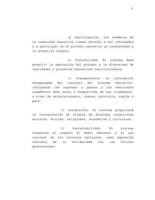 6

g) Participación. Los miembros de
la comunidad educativa tienen derecho a ser informados
y a participar en el proceso educativo en conformidad a
la normativa vigente.
h) Flexibilidad. El sistema debe
permitir la adecuación del proceso a la diversidad de
realidades y proyectos educativos institucionales.
i) Transparencia. La información
desagregada
del
conjunto
del
sistema
educativo,
incluyendo los ingresos y gastos y los resultados
académicos debe estar a disposición de los ciudadanos,
a nivel de establecimiento, comuna, provincia, región y
país.
j) Integración. El sistema propiciará
la incorporación de alumnos de diversas condiciones
sociales, étnicas, religiosas, económicas y culturales.
k)
Sustentabilidad.
El
sistema
fomentará el respeto al medio ambiente y el uso
racional de los recursos naturales, como expresión
concreta
de
la
solidaridad
con
las
futuras
generaciones.

 