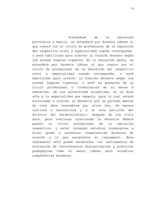 61

Tratándose
de
la
educación
parvularia y básica, se entenderá por docente idóneo al
que cuente con el título de profesional de la educación
del respectivo nivel y especialidad cuando corresponda,
o esté habilitado para ejercer la función docente según
las normas legales vigentes. En la educación media, se
entenderá por docente idóneo al que cuente con el
título de profesional de la educación del respectivo
nivel y especialidad cuando corresponda, o esté
habilitado para ejercer la función docente según las
normas legales vigentes, o esté en posesión de un
título profesional o licenciatura de al menos 8
semestres, de una universidad acreditada, en un área
afín a la especialidad que imparta, para lo cual estará
autorizado a ejercer la docencia por un período máximo
de tres años renovables por otros dos, de manera
continua o discontinua y a la sola petición del
director del establecimiento. Después de los cinco
años, para continuar ejerciendo la docencia deberá
poseer
el
título
profesional
de
la
educación
respectivo, o estar cursando estudios conducentes a
dicho grado o acreditar competencias docentes de
acuerdo a lo que establezca el reglamento. Este
reglamento sólo podrá establecer los instrumentos de
evaluación de conocimientos disciplinarios y prácticas
pedagógicas como el medio idóneo para acreditar
competencias docentes.

 