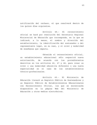 65

notificación del rechazo, el que resolverá dentro de
los quince días siguientes.
Artículo
48.El
reconocimiento
oficial se hará por resolución del Secretario Regional
Ministerial de Educación que corresponda, en la que se
indicará, a lo menos, el nombre y dirección del
establecimiento, la identificación del sostenedor o del
representante legal, en su caso, y el nivel y modalidad
de enseñanza que imparta.
Obtenido el reconocimiento oficial,
un establecimiento educacional sólo requerirá nueva
autorización,
de
acuerdo
con
los
procedimientos
descritos en los artículos 46, 47 y 48, para crear un
nivel o una modalidad educativa diferente o una nueva
especialidad en el caso de los establecimientos
técnico-profesionales.
Artículo 49.- El Ministerio de
Educación llevará un Registro Público de Sostenedores y
un Registro Público de Establecimientos Educacionales
con Reconocimiento Oficial, los que se encontrarán
disponibles en la página Web del Ministerio de
Educación u otros medios electrónicos.

 