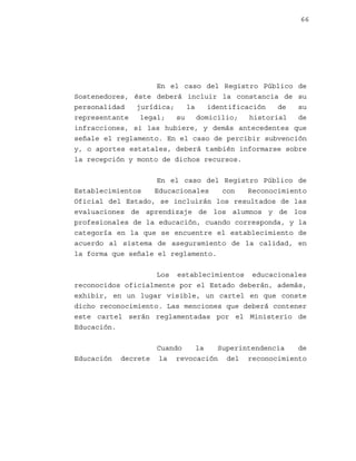 66

En el caso del Registro Público de
Sostenedores, éste deberá incluir la constancia de su
personalidad
jurídica;
la
identificación
de
su
representante
legal;
su
domicilio;
historial
de
infracciones, si las hubiere, y demás antecedentes que
señale el reglamento. En el caso de percibir subvención
y, o aportes estatales, deberá también informarse sobre
la recepción y monto de dichos recursos.
En el caso del Registro Público de
Establecimientos
Educacionales
con
Reconocimiento
Oficial del Estado, se incluirán los resultados de las
evaluaciones de aprendizaje de los alumnos y de los
profesionales de la educación, cuando corresponda, y la
categoría en la que se encuentre el establecimiento de
acuerdo al sistema de aseguramiento de la calidad, en
la forma que señale el reglamento.
Los establecimientos educacionales
reconocidos oficialmente por el Estado deberán, además,
exhibir, en un lugar visible, un cartel en que conste
dicho reconocimiento. Las menciones que deberá contener
este cartel serán reglamentadas por el Ministerio de
Educación.

Educación

Cuando
la
Superintendencia
de
decrete la revocación del reconocimiento

 
