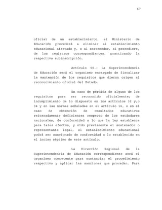 67

oficial de un establecimiento, el Ministerio de
Educación procederá a eliminar al establecimiento
educacional afectado y, o al sostenedor, si procediere,
de los registros correspondientes, practicando la
respectiva subinscripción.
Artículo 50.- La Superintendencia
de Educación será el organismo encargado de fiscalizar
la mantención de los requisitos que dieron origen al
reconocimiento oficial del Estado.
En caso de pérdida de alguno de los
requisitos
para
ser
reconocido
oficialmente;
de
incumplimiento de lo dispuesto en los artículos 32 y,o
34 y en las normas señaladas en el artículo 16, o en el
caso
de
obtención
de
resultados
educativos
reiteradamente deficientes respecto de los estándares
nacionales, de conformidad a lo que la ley establezca
para tales efectos, y oído previamente el sostenedor o
representante legal, el establecimiento educacional
podrá ser sancionado de conformidad a lo establecido en
el inciso séptimo de este artículo.
La
Dirección
Regional
de
la
Superintendencia de Educación correspondiente será el
organismo competente para sustanciar el procedimiento
respectivo y aplicar las sanciones que procedan. Para

 