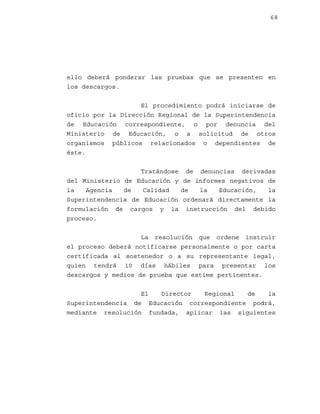 68

ello deberá ponderar las pruebas que se presenten en
los descargos.
El procedimiento podrá iniciarse de
oficio por la Dirección Regional de la Superintendencia
de Educación correspondiente, o por denuncia del
Ministerio de Educación, o a solicitud de otros
organismos públicos relacionados o dependientes de
éste.
Tratándose de denuncias derivadas
del Ministerio de Educación y de informes negativos de
la
Agencia
de
Calidad
de
la
Educación,
la
Superintendencia de Educación ordenará directamente la
formulación de cargos y la instrucción del debido
proceso.
La resolución que ordene instruir
el proceso deberá notificarse personalmente o por carta
certificada al sostenedor o a su representante legal,
quien tendrá 10 días hábiles para presentar los
descargos y medios de prueba que estime pertinentes.
El
Director
Regional
de
la
Superintendencia de Educación correspondiente podrá,
mediante resolución fundada, aplicar las siguientes

 