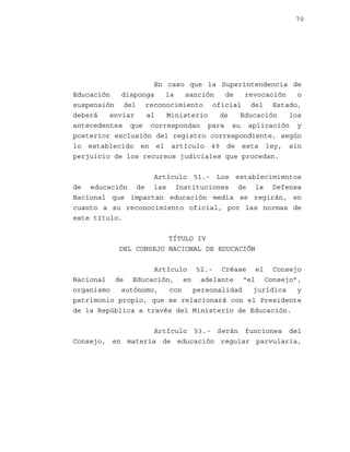 70

En caso que la Superintendencia de
Educación
disponga
la
sanción
de
revocación
o
suspensión del reconocimiento oficial del Estado,
deberá
enviar
al
Ministerio
de
Educación
los
antecedentes que correspondan para su aplicación y
posterior exclusión del registro correspondiente, según
lo establecido en el artículo 49 de esta ley, sin
perjuicio de los recursos judiciales que procedan.
Artículo 51.- Los establecimientos
de educación de las Instituciones de la Defensa
Nacional que impartan educación media se regirán, en
cuanto a su reconocimiento oficial, por las normas de
este título.
TÍTULO IV
DEL CONSEJO NACIONAL DE EDUCACIÓN
Artículo 52.- Créase el Consejo
Nacional de Educación, en adelante “el Consejo”,
organismo
autónomo,
con
personalidad
jurídica
y
patrimonio propio, que se relacionará con el Presidente
de la República a través del Ministerio de Educación.
Artículo 53.- Serán funciones del
Consejo, en materia de educación regular parvularia,

 