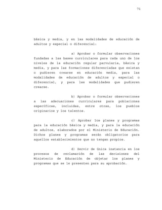 71

básica y media, y en las modalidades de educación de
adultos y especial o diferencial:
a) Aprobar o formular observaciones
fundadas a las bases curriculares para cada uno de los
niveles de la educación regular parvularia, básica y
media, y para las formaciones diferenciadas que existan
o pudieren crearse en educación media, para las
modalidades de educación de adultos y especial o
diferencial, y para las modalidades que pudieren
crearse.
b) Aprobar o formular observaciones
a las adecuaciones curriculares para poblaciones
específicas, incluidas, entre otras, los pueblos
originarios y los talentos.
c) Aprobar los planes y programas
para la educación básica y media, y para la educación
de adultos, elaborados por el Ministerio de Educación.
Dichos planes y programas serán obligatorios para
aquellos establecimientos que no tengan propios.
d) Servir de única instancia en los
procesos
de
reclamación
de
las
decisiones
del
Ministerio de Educación de objetar los planes y
programas que se le presenten para su aprobación.

 